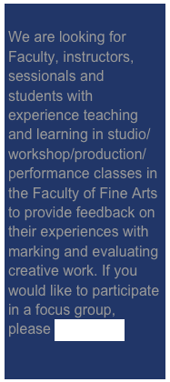 
We are looking for Faculty, instructors, sessionals and students with experience teaching and learning in studio/workshop/production/performance classes in the Faculty of Fine Arts to provide feedback on their experiences with marking and evaluating creative work. If you would like to participate in a focus group, please click here. 
